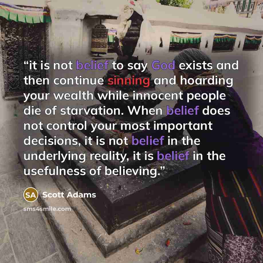 “it is not belief to say God exists and then continue sinning and hoarding your wealth while innocent people die of starvation. When belief does not control your most important decisions, it is not belief in the underlying reality, it is belief in the usefulness of believing.” quote by Scott Adams