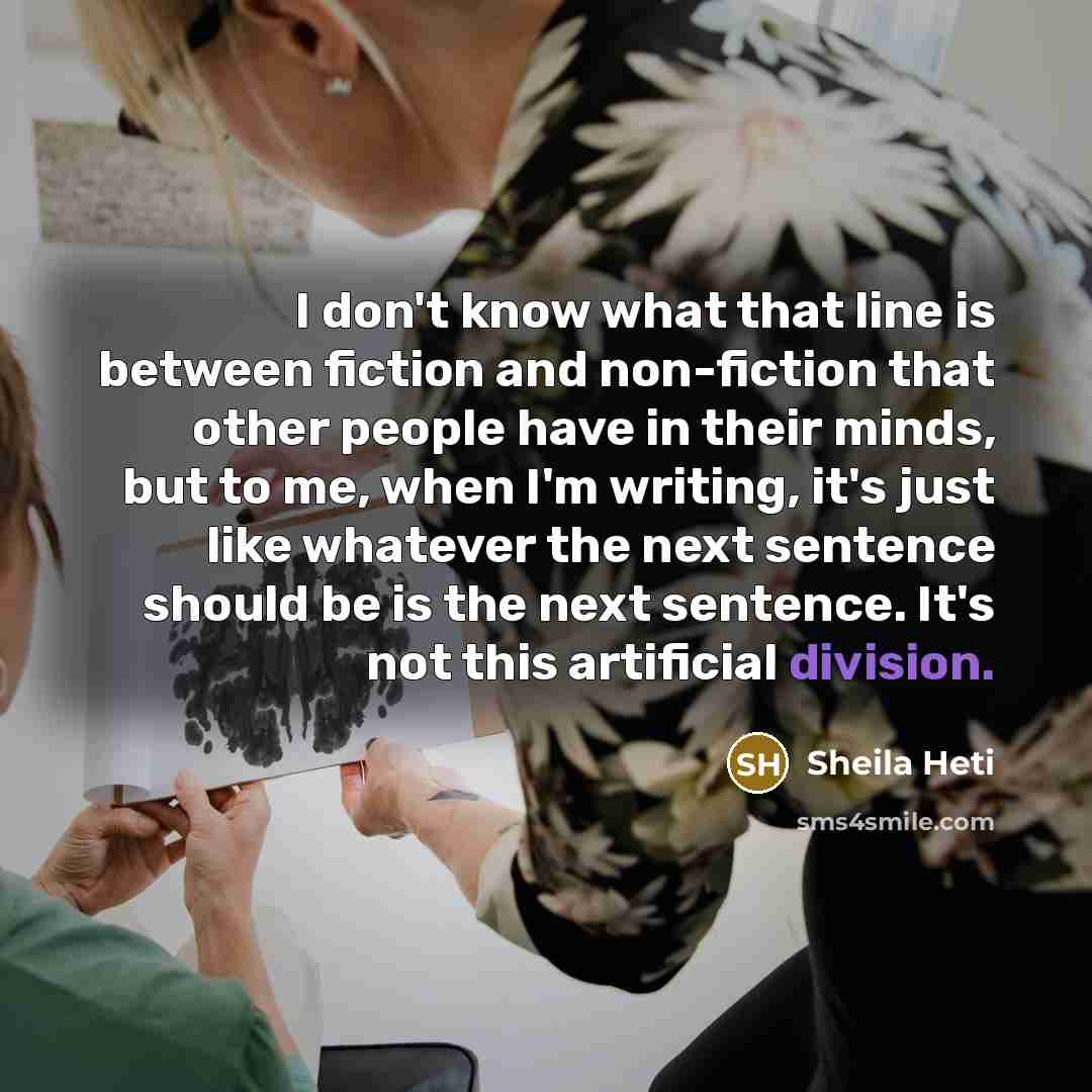“I don't know what that line is between fiction and non-fiction that other people have in their minds, but to me, when I'm writing, it's just like whatever the next sentence should be is the next sentence. It's not this artificial division.” quote by Sheila Heti