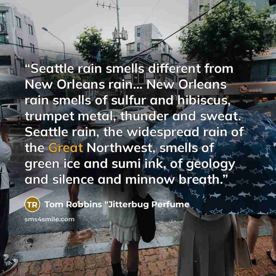 “Seattle rain smells different from New Orleans rain... New Orleans rain smells of sulfur and hibiscus, trumpet metal, thunder and sweat. Seattle rain, the widespread rain of the Great Northwest, smells of green ice and sumi ink, of geology and silence and minnow breath.” quote by Tom Robbins "Jitterbug Perfume