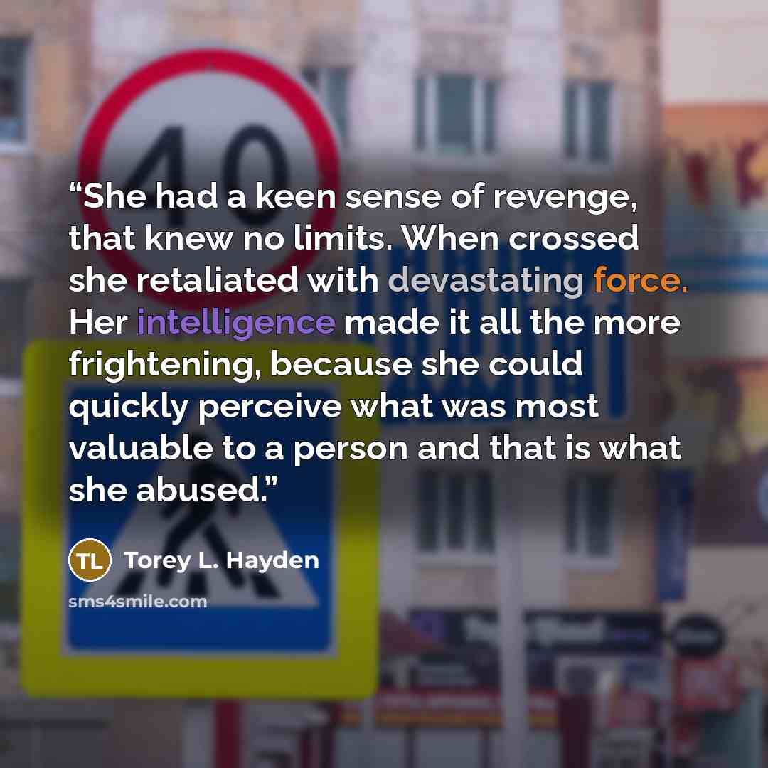 “She had a keen sense of revenge, that knew no limits. When crossed she retaliated with devastating force. Her intelligence made it all the more frightening, because she could quickly perceive what was most valuable to a person and that is what she abused.” quote by Torey L. Hayden