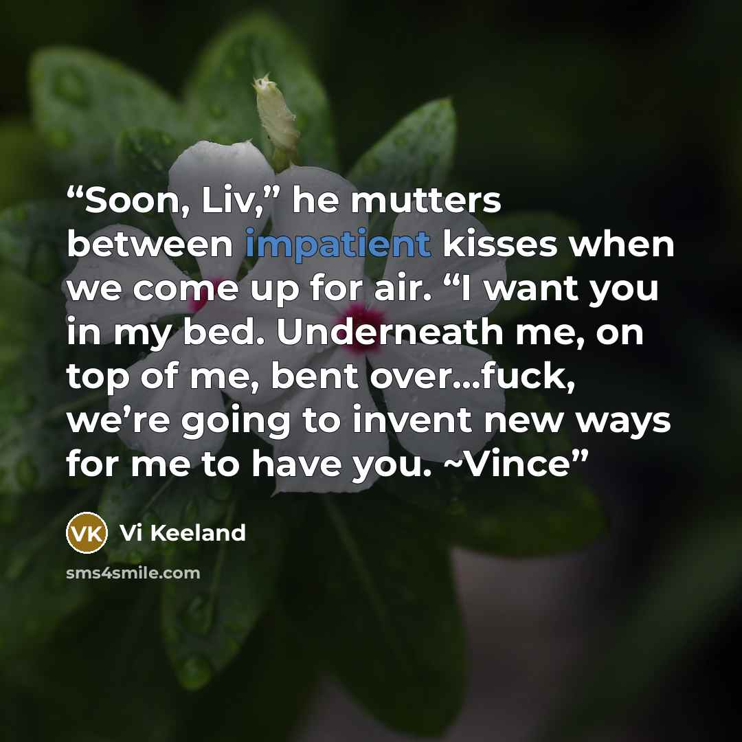 “Soon, Liv,” he mutters between impatient kisses when we come up for air. “I want you in my bed. Underneath me, on top of me, bent over…fuck, we’re going to invent new ways for me to have you. ~Vince” quote by Vi Keeland