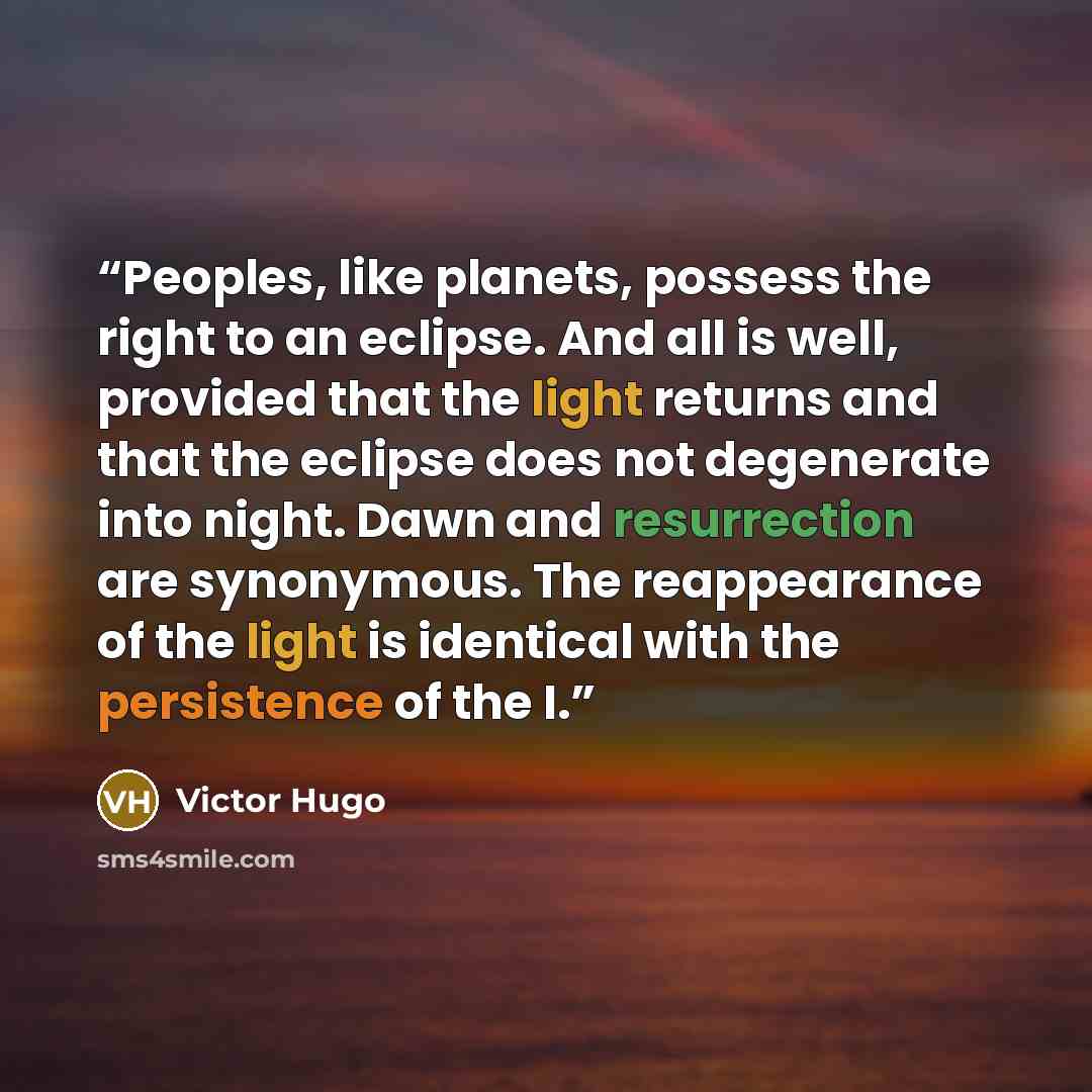 “Peoples, like planets, possess the right to an eclipse. And all is well, provided that the light returns and that the eclipse does not degenerate into night. Dawn and resurrection are synonymous. The reappearance of the light is identical with the persistence of the I.” quote by Victor Hugo