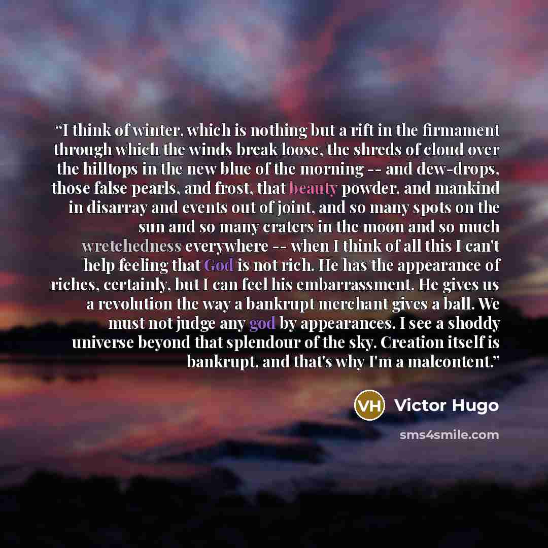 “I think of winter, which is nothing but a rift in the firmament through which the winds break loose, the shreds of cloud over the hilltops in the new blue of the morning -- and dew-drops, those false pearls, and frost, that beauty powder, and mankind in disarray and events out of joint, and so…” quote by Victor Hugo