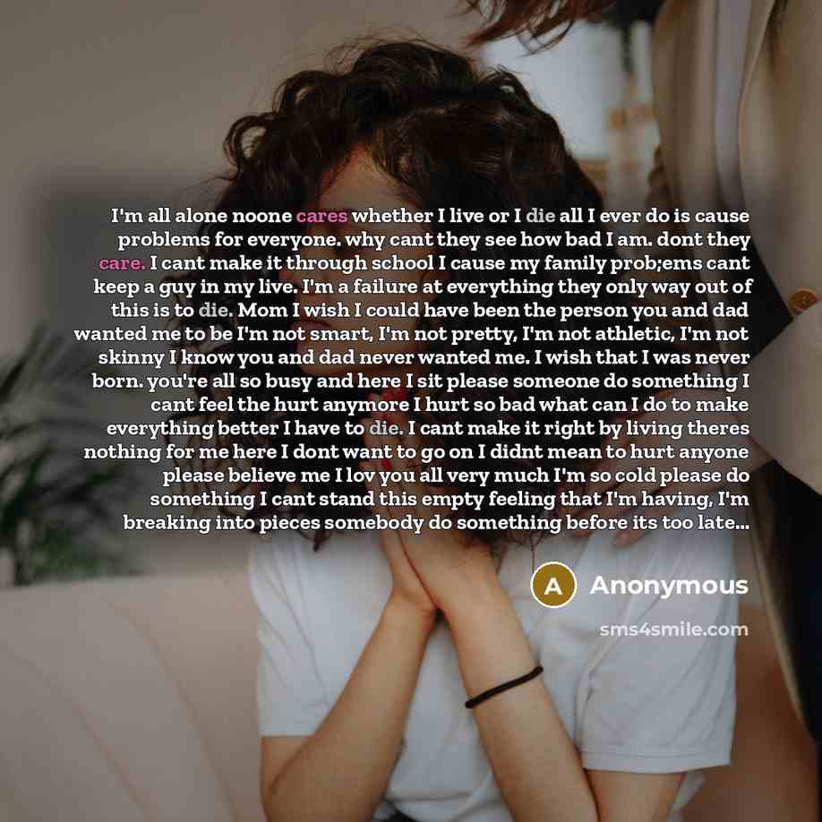 “I'm all alone noone cares whether I live or I die all I ever do is cause problems for everyone. why cant they see how bad I am. dont they care. I cant make it through school I cause my family prob;ems cant keep a guy in my live. I'm a failure at everything they only way out of this is to die. Mom…” quote by Anonymous