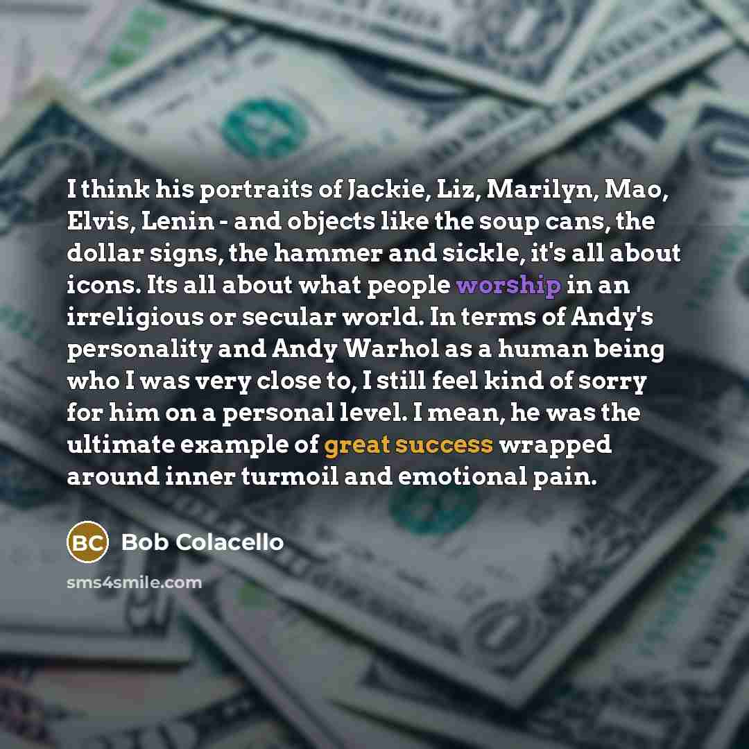 “I think his portraits of Jackie, Liz, Marilyn, Mao, Elvis, Lenin - and objects like the soup cans, the dollar signs, the hammer and sickle, it's all about icons. Its all about what people worship in an irreligious or secular world. In terms of Andy's personality and Andy Warhol as a human being…” quote by Bob Colacello