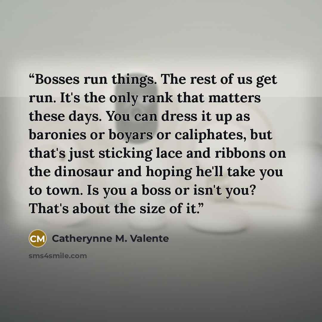 “Bosses run things. The rest of us get run. It's the only rank that matters these days. You can dress it up as baronies or boyars or caliphates, but that's just sticking lace and ribbons on the dinosaur and hoping he'll take you to town. Is you a boss or isn't you? That's about the size of it.” quote by Catherynne M. Valente