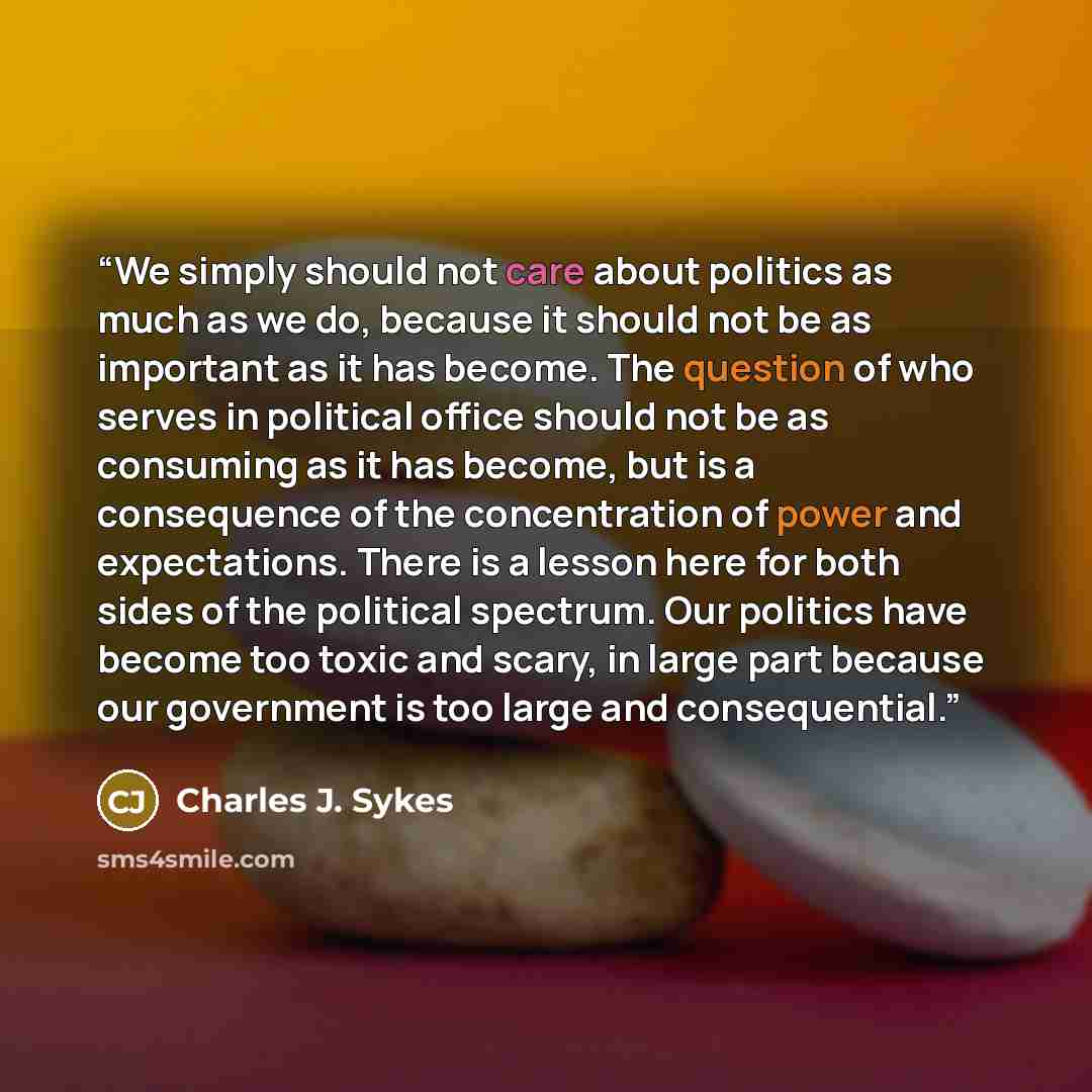 “We simply should not care about politics as much as we do, because it should not be as important as it has become. The question of who serves in political office should not be as consuming as it has become, but is a consequence of the concentration of power and expectations. There is a lesson here…” quote by Charles J. Sykes