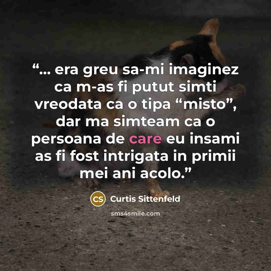 “… era greu sa-mi imaginez ca m-as fi putut simti vreodata ca o tipa “misto”, dar ma simteam ca o persoana de care eu insami as fi fost intrigata in primii mei ani acolo.” quote by Curtis Sittenfeld