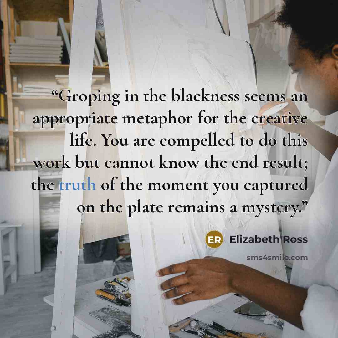 “Groping in the blackness seems an appropriate metaphor for the creative life. You are compelled to do this work but cannot know the end result; the truth of the moment you captured on the plate remains a mystery.” quote by Elizabeth Ross