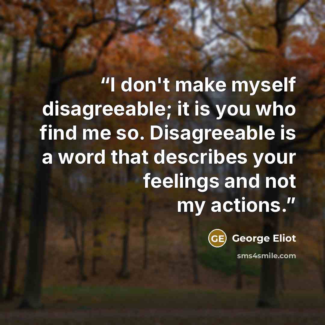 “I don't make myself disagreeable; it is you who find me so. Disagreeable is a word that describes your feelings and not my actions.” quote by George Eliot