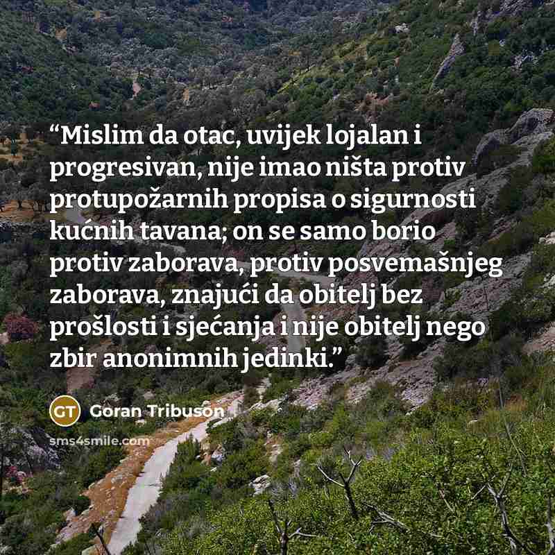 “Mislim da otac, uvijek lojalan i progresivan, nije imao ništa protiv protupožarnih propisa o sigurnosti kućnih tavana; on se samo borio protiv zaborava, protiv posvemašnjeg zaborava, znajući da obitelj bez prošlosti i sjećanja i nije obitelj nego zbir anonimnih jedinki.” quote by Goran Tribuson