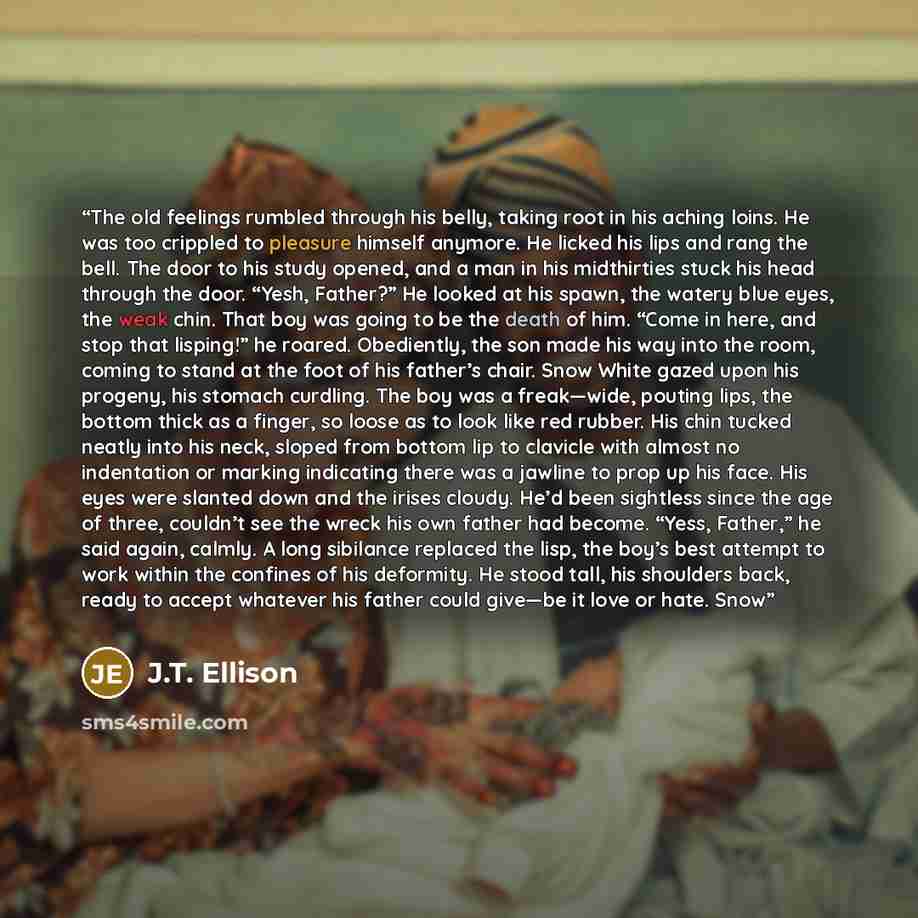 “The old feelings rumbled through his belly, taking root in his aching loins. He was too crippled to pleasure himself anymore. He licked his lips and rang the bell. The door to his study opened, and a man in his midthirties stuck his head through the door. “Yesh, Father?” He looked at his spawn…” quote by J.T. Ellison