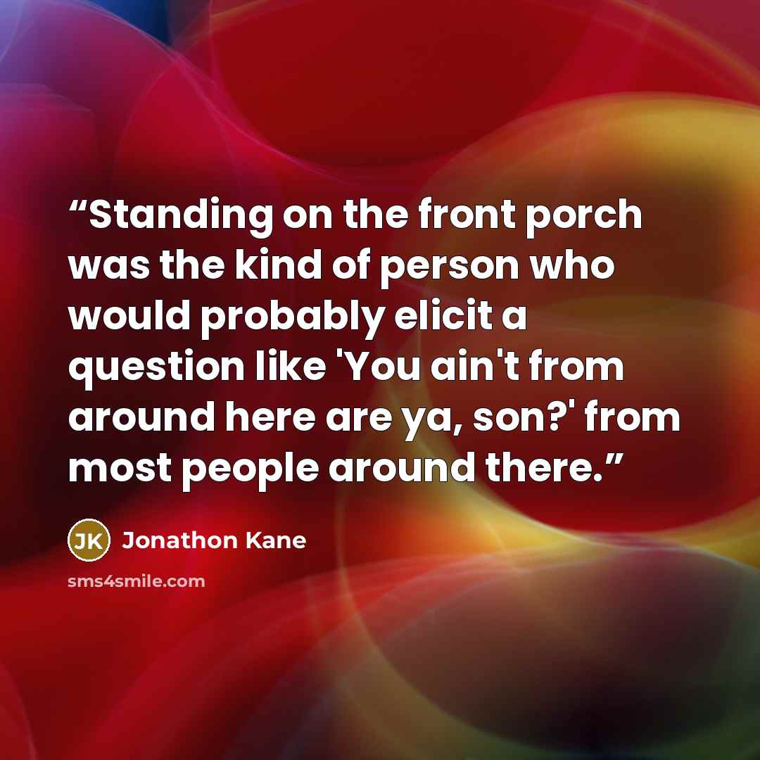 “Standing on the front porch was the kind of person who would probably elicit a question like 'You ain't from around here are ya, son?' from most people around there.” quote by Jonathon Kane