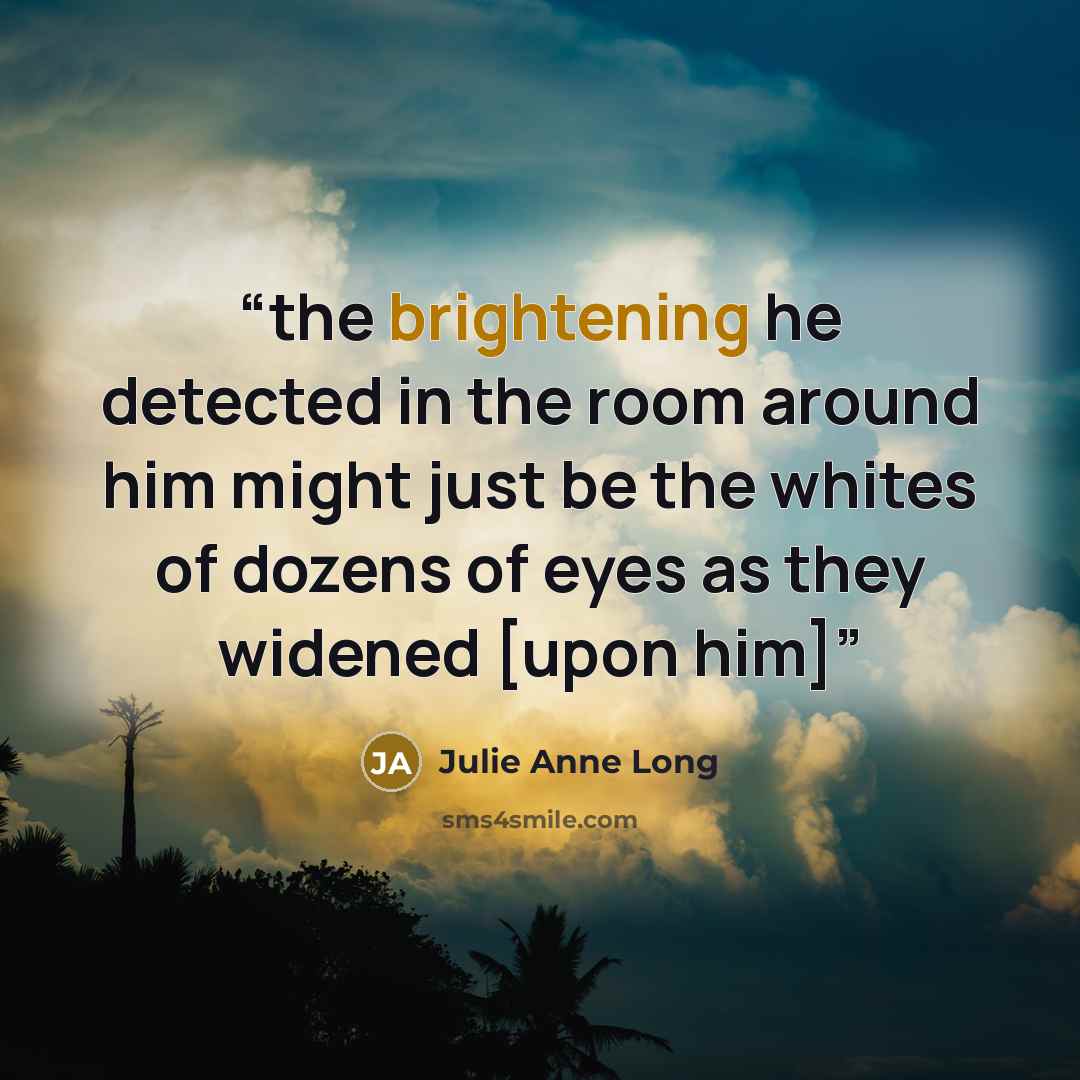 “the brightening he detected in the room around him might just be the whites of dozens of eyes as they widened [upon him]” quote by Julie Anne Long