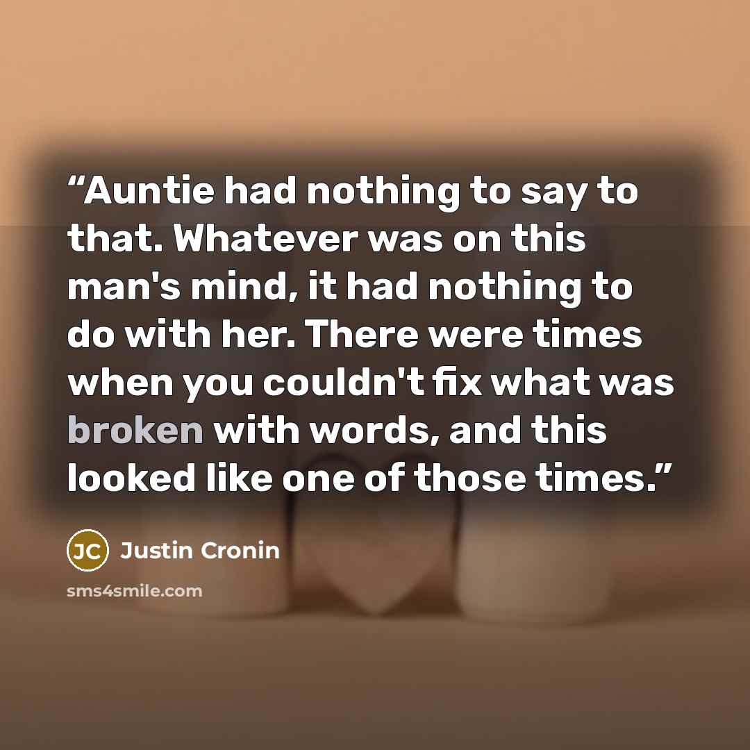 “Auntie had nothing to say to that. Whatever was on this man's mind, it had nothing to do with her. There were times when you couldn't fix what was broken with words, and this looked like one of those times.” quote by Justin Cronin
