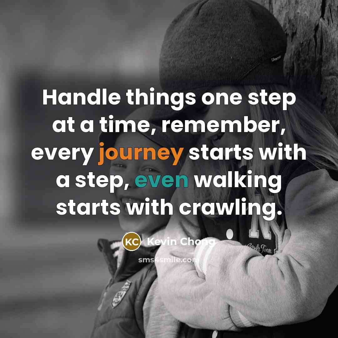 “Handle things one step at a time, remember, every journey starts with a step, even walking starts with crawling.” quote by Kevin Chong