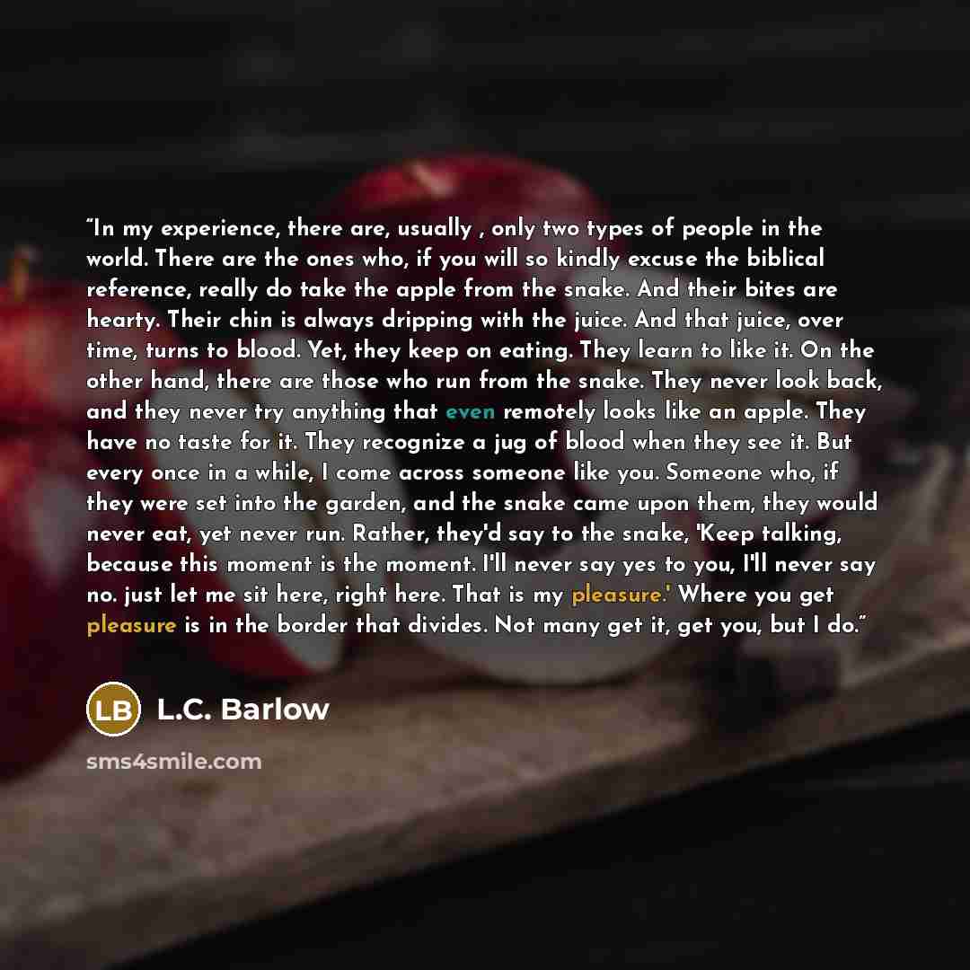 “In my experience, there are, usually , only two types of people in the world. There are the ones who, if you will so kindly excuse the biblical reference, really do take the apple from the snake. And their bites are hearty. Their chin is always dripping with the juice. And that juice, over time…” quote by L.C. Barlow
