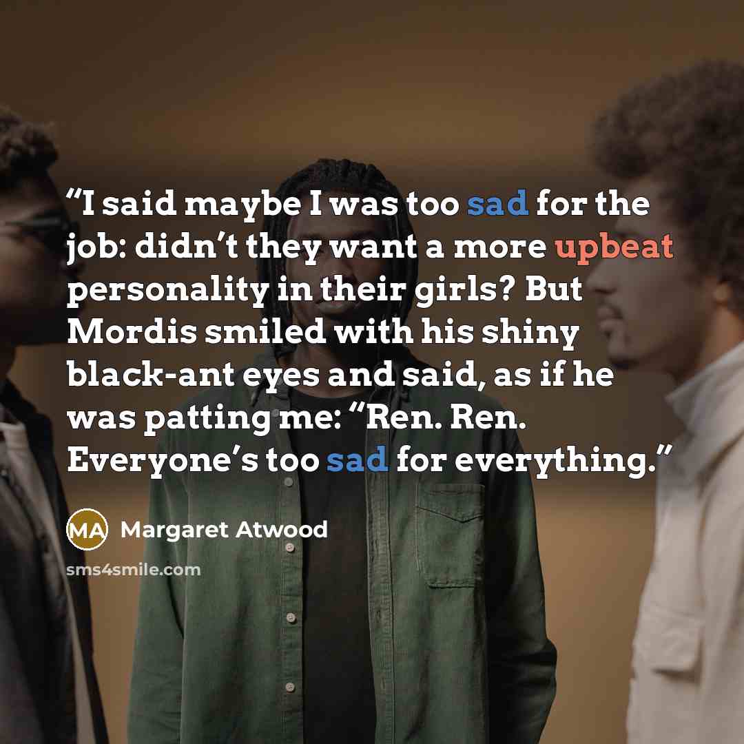 “I said maybe I was too sad for the job: didn’t they want a more upbeat personality in their girls? But Mordis smiled with his shiny black-ant eyes and said, as if he was patting me: “Ren. Ren. Everyone’s too sad for everything.” quote by Margaret Atwood