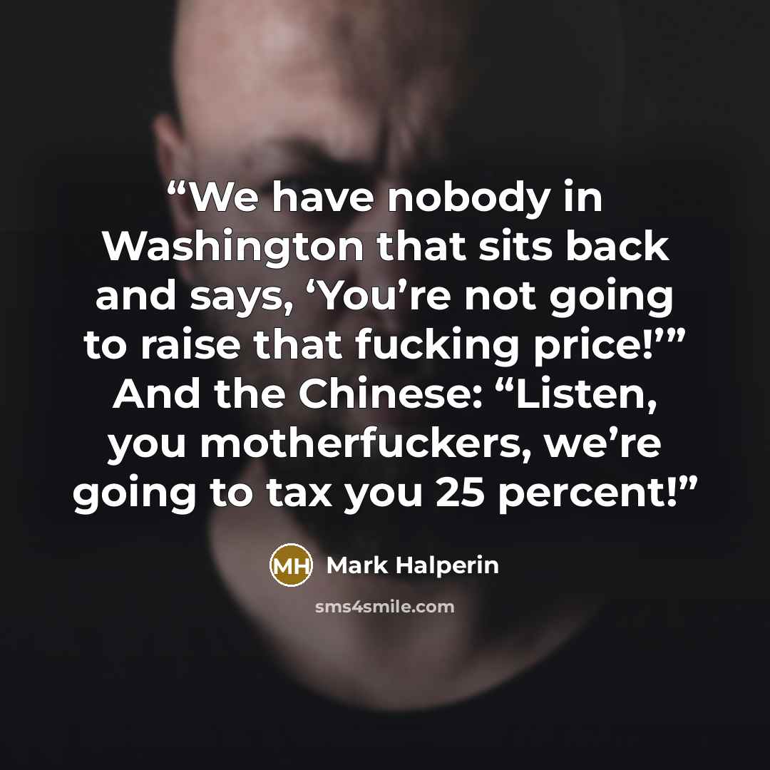 “We have nobody in Washington that sits back and says, ‘You’re not going to raise that fucking price!’” And the Chinese: “Listen, you motherfuckers, we’re going to tax you 25 percent!” quote by Mark Halperin