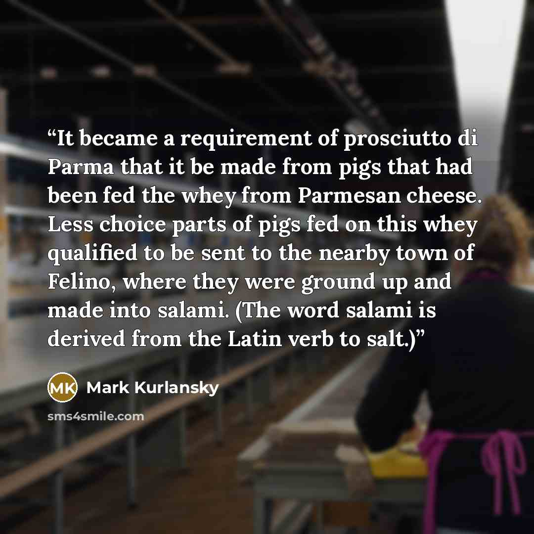 “It became a requirement of prosciutto di Parma that it be made from pigs that had been fed the whey from Parmesan cheese. Less choice parts of pigs fed on this whey qualified to be sent to the nearby town of Felino, where they were ground up and made into salami. (The word salami is derived from…” quote by Mark Kurlansky