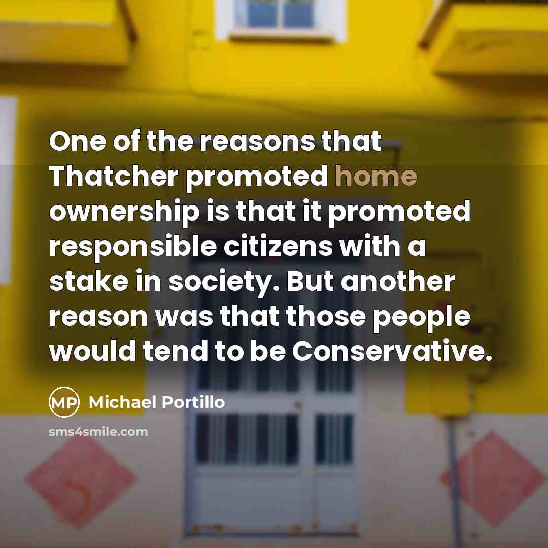 “One of the reasons that Thatcher promoted home ownership is that it promoted responsible citizens with a stake in society. But another reason was that those people would tend to be Conservative.” quote by Michael Portillo