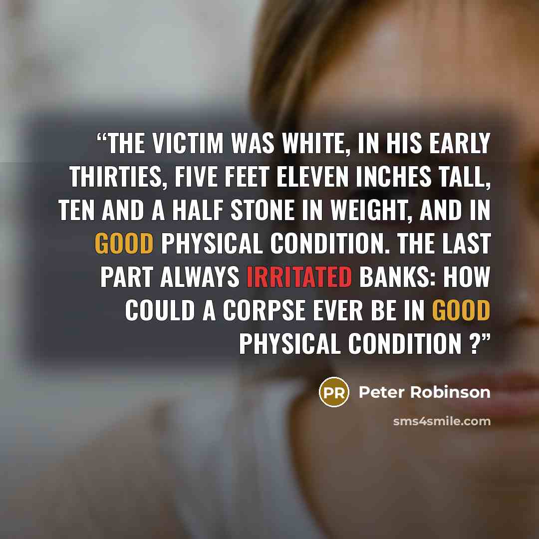 “The victim was white, in his early thirties, five feet eleven inches tall, ten and a half stone in weight, and in good physical condition. The last part always irritated Banks: how could a corpse ever be in good physical condition ?” quote by Peter Robinson