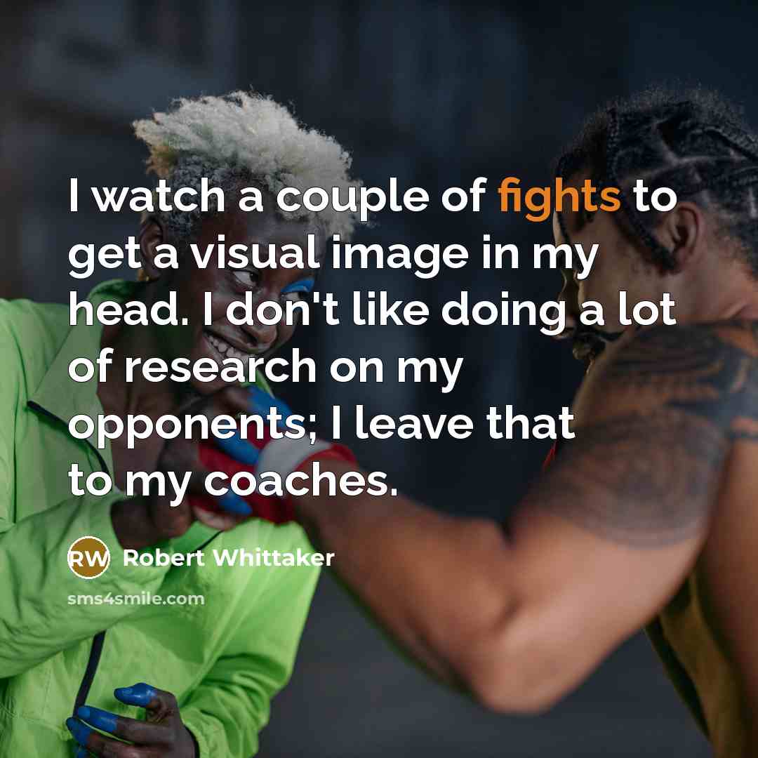 “I watch a couple of fights to get a visual image in my head. I don't like doing a lot of research on my opponents; I leave that to my coaches.” quote by Robert Whittaker