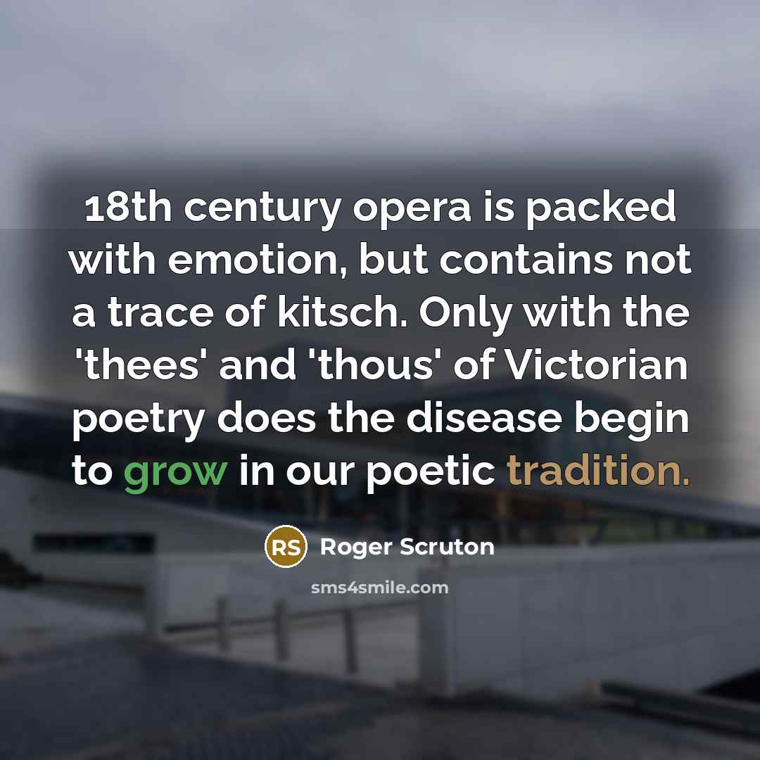 “18th century opera is packed with emotion, but contains not a trace of kitsch. Only with the 'thees' and 'thous' of Victorian poetry does the disease begin to grow in our poetic tradition.” quote by Roger Scruton