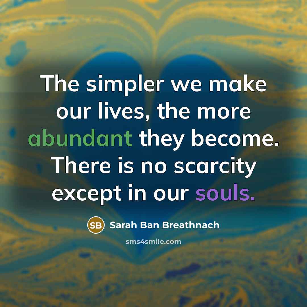 “The simpler we make our lives, the more abundant they become. There is no scarcity except in our souls.” quote by Sarah Ban Breathnach