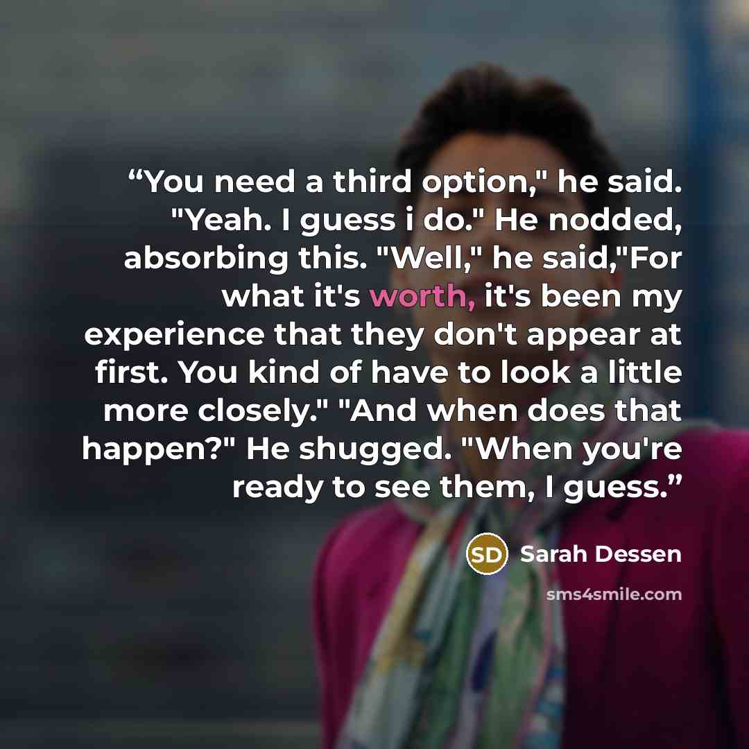 “You need a third option," he said. "Yeah. I guess i do." He nodded, absorbing this. "Well," he said,"For what it's worth, it's been my experience that they don't appear at first. You kind of have to look a little more closely." "And when does that happen?" He shugged. "When you're ready to see…” quote by Sarah Dessen