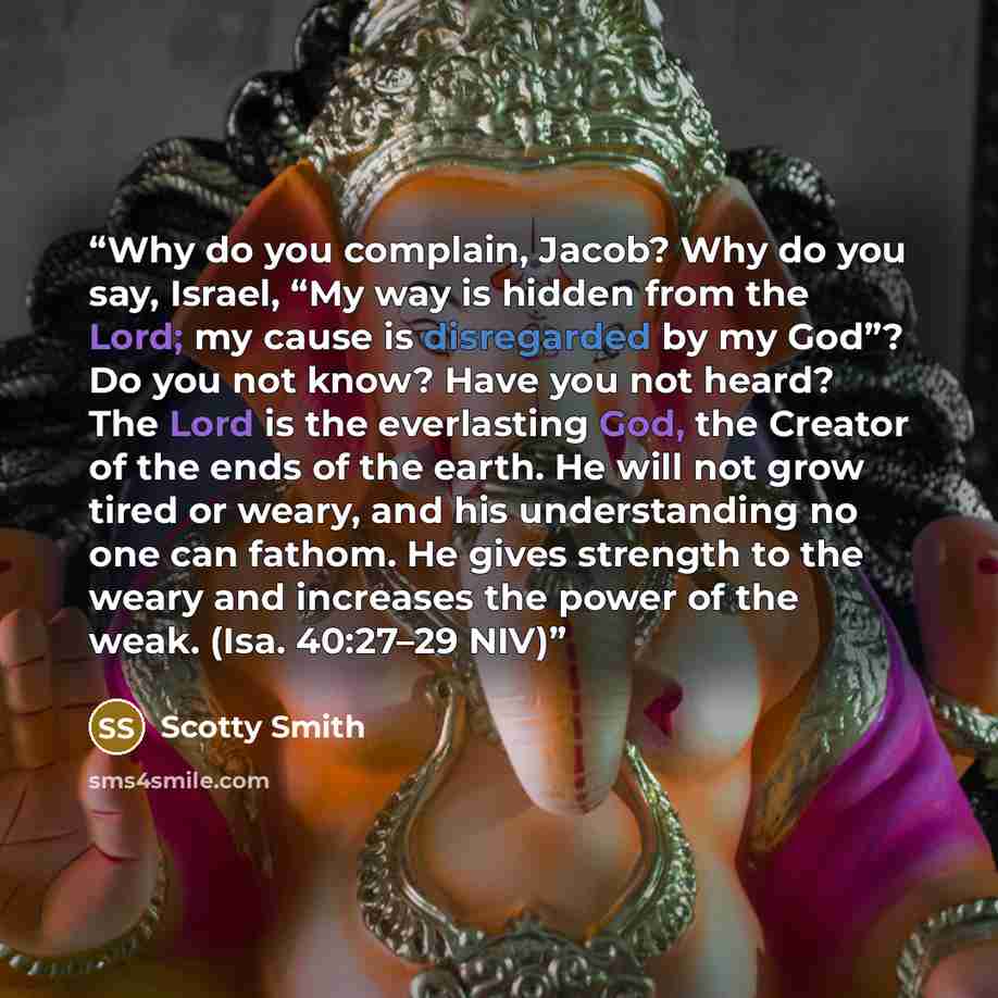 “Why do you complain, Jacob? Why do you say, Israel, “My way is hidden from the Lord; my cause is disregarded by my God”? Do you not know? Have you not heard? The Lord is the everlasting God, the Creator of the ends of the earth. He will not grow tired or weary, and his understanding no one can…” quote by Scotty Smith