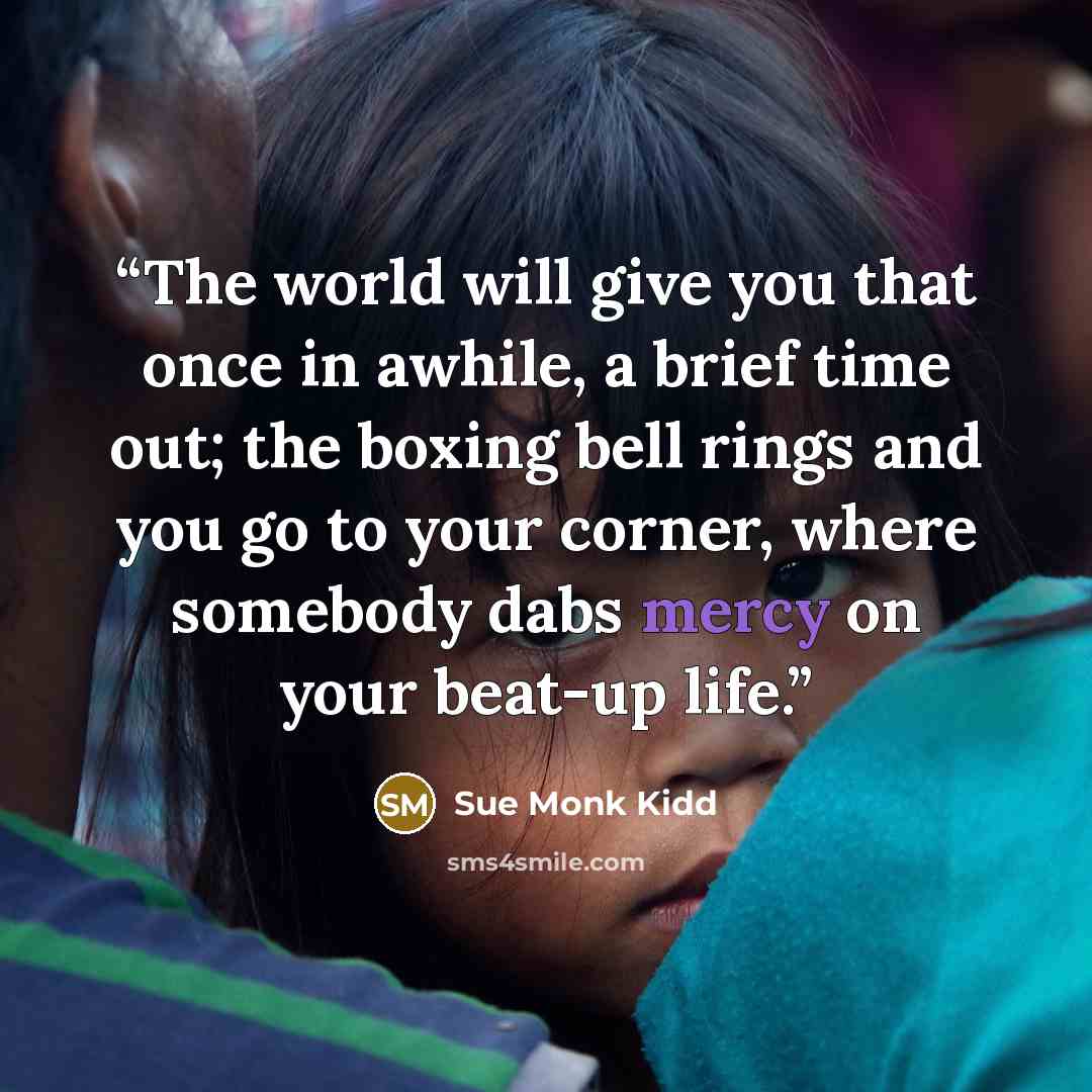 “The world will give you that once in awhile, a brief time out; the boxing bell rings and you go to your corner, where somebody dabs mercy on your beat-up life.” quote by Sue Monk Kidd