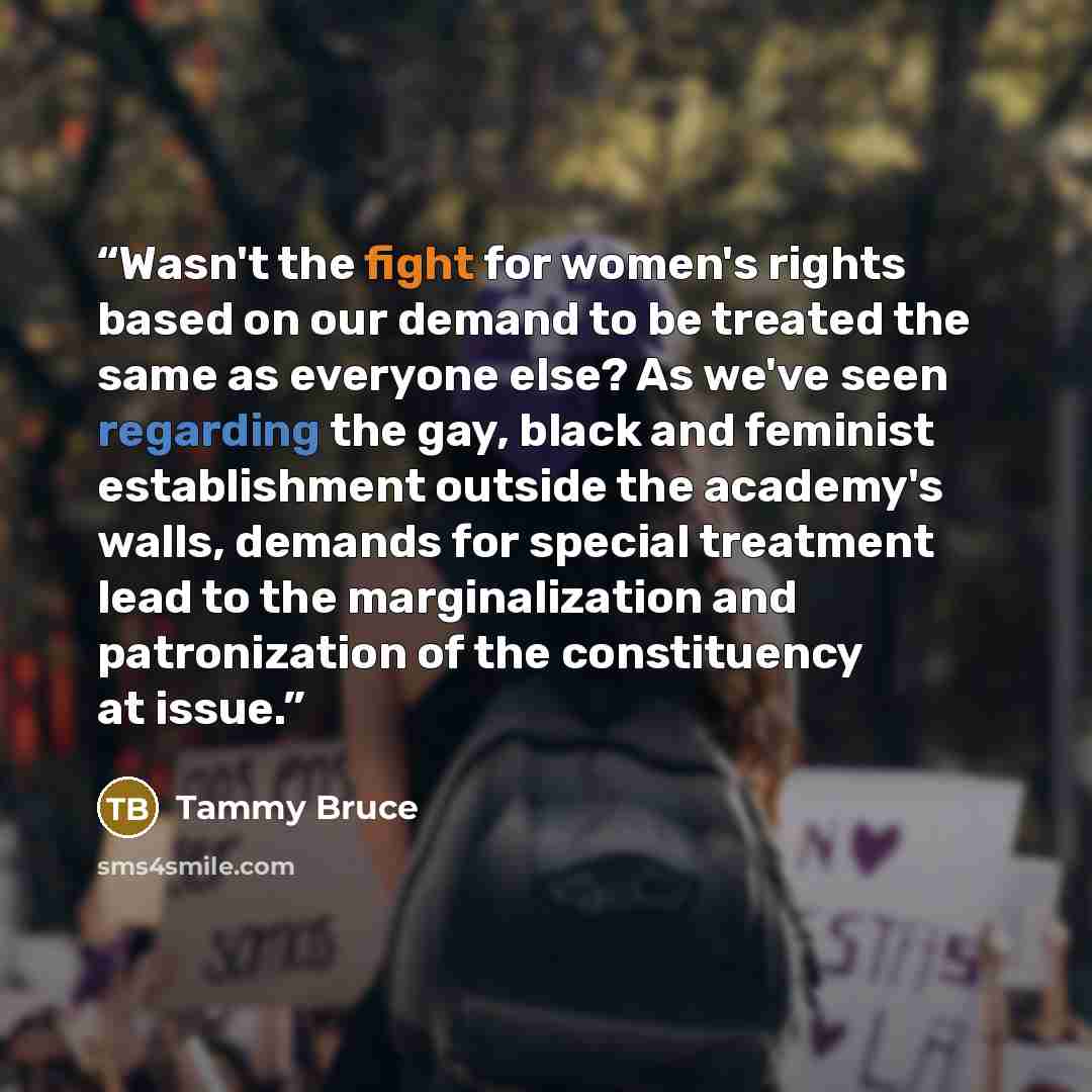 “Wasn't the fight for women's rights based on our demand to be treated the same as everyone else? As we've seen regarding the gay, black and feminist establishment outside the academy's walls, demands for special treatment lead to the marginalization and patronization of the constituency at issue.” quote by tammy bruce