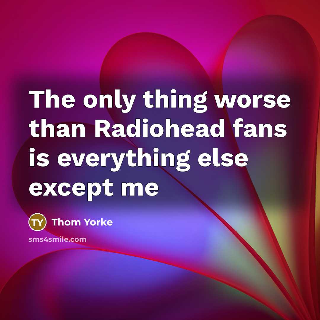 “The only thing worse than Radiohead fans is everything else…” quote by Thom Yorke