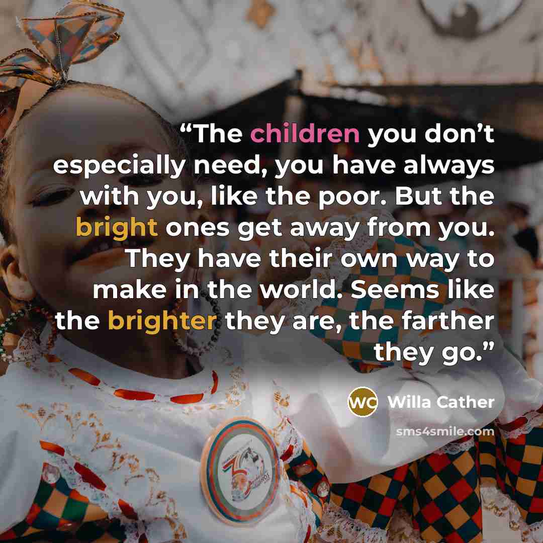 “The children you don’t especially need, you have always with you, like the poor. But the bright ones get away from you. They have their own way to make in the world. Seems like the brighter they are, the farther they go.” quote by Willa Cather