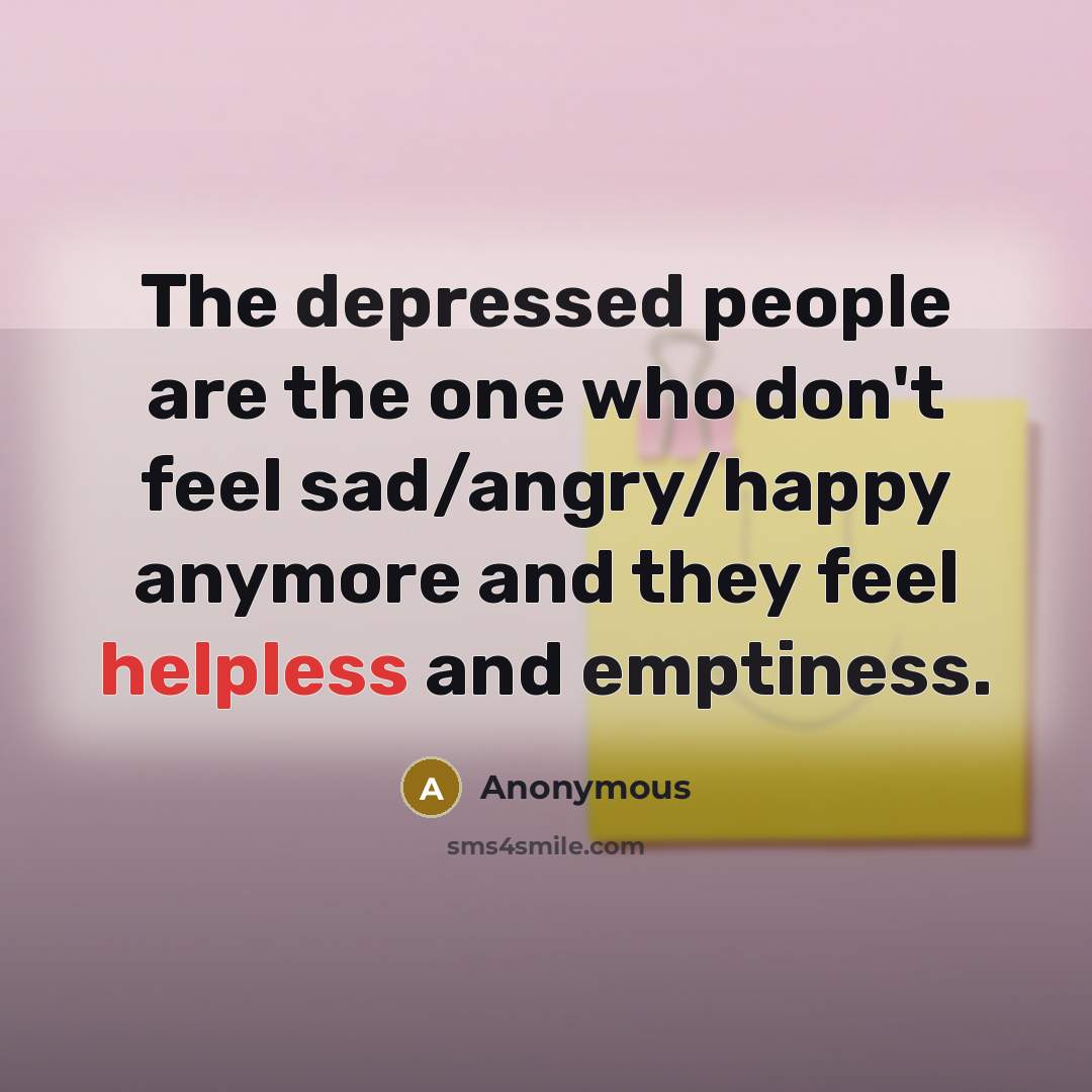 “The depressed people are the one who don't feel sad/angry/happy anymore and they feel helpless and emptiness.” quote by Anonymous