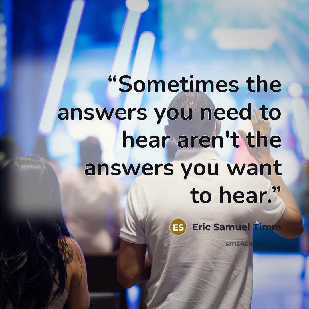 “Sometimes the answers you need to hear aren't the answers you want to hear.” quote by Eric Samuel Timm
