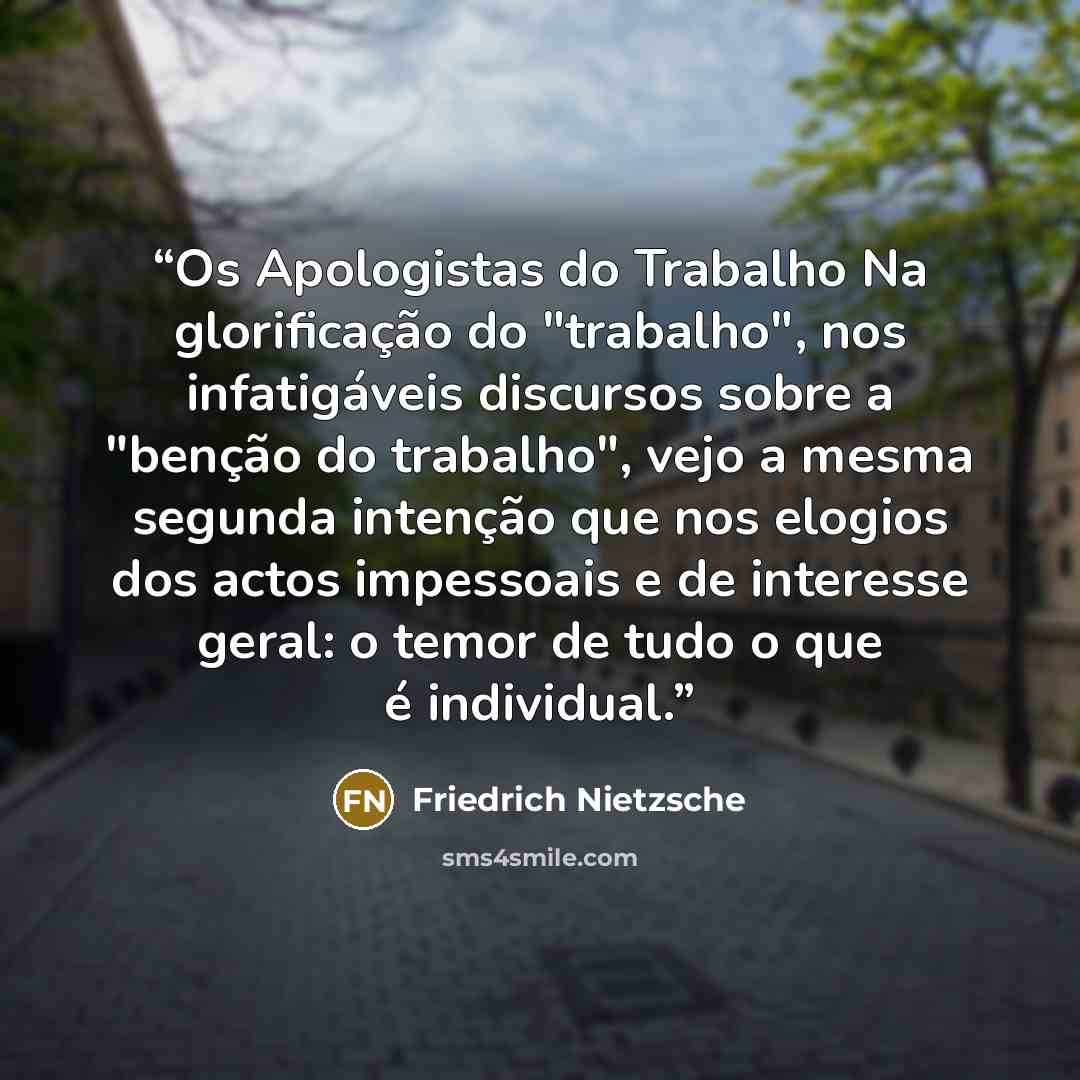 “Os Apologistas do Trabalho Na glorificação do "trabalho", nos infatigáveis discursos sobre a "benção do trabalho", vejo a mesma segunda intenção que nos elogios dos actos impessoais e de interesse geral: o temor de tudo o que é individual.” quote by Friedrich Nietzsche