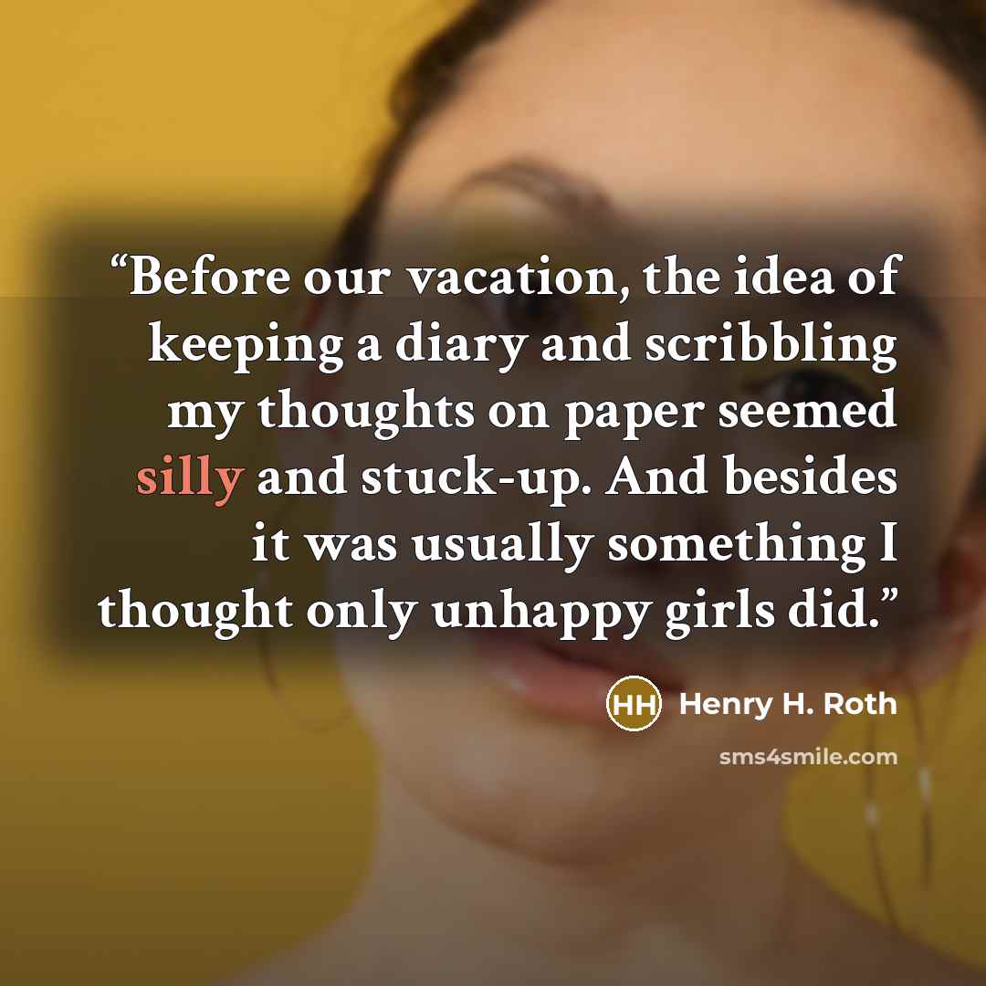 “Before our vacation, the idea of keeping a diary and scribbling my thoughts on paper seemed silly and stuck-up. And besides it was usually something I thought only unhappy girls did.” quote by Henry H. Roth