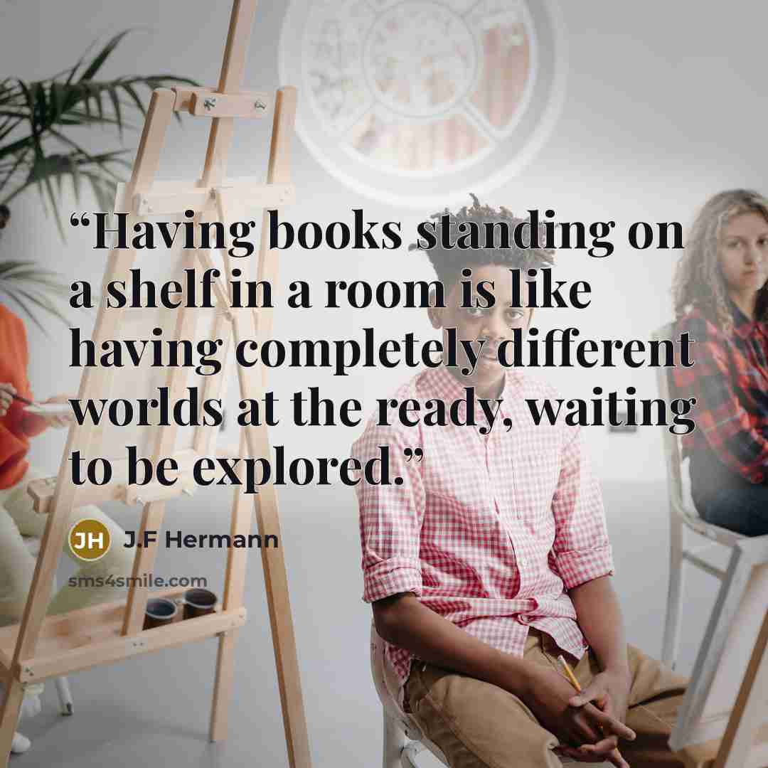 “Having books standing on a shelf in a room is like having completely different worlds at the ready, waiting to be explored.” quote by J.F Hermann