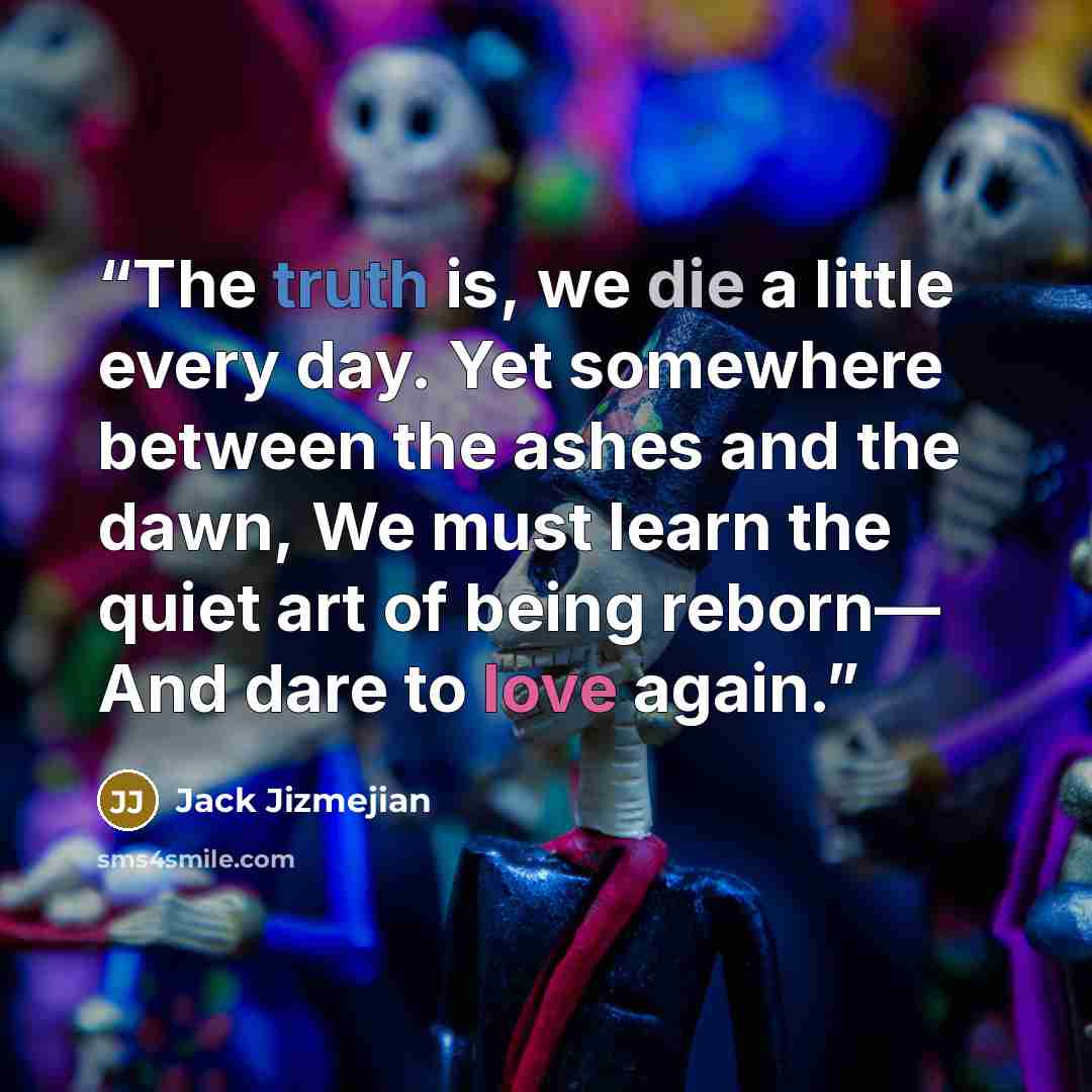“The truth is, we die a little every day. Yet somewhere between the ashes and the dawn, We must learn the quiet art of being reborn— And dare to love again.” quote by Jack Jizmejian