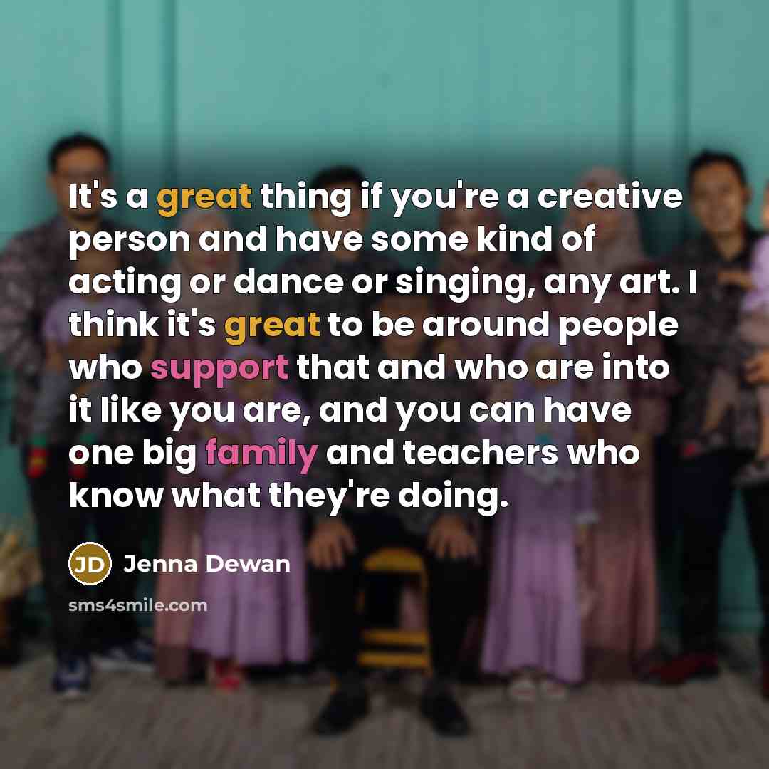 “It's a great thing if you're a creative person and have some kind of acting or dance or singing, any art. I think it's great to be around people who support that and who are into it like you are, and you can have one big family and teachers who know what they're doing.” quote by Jenna Dewan