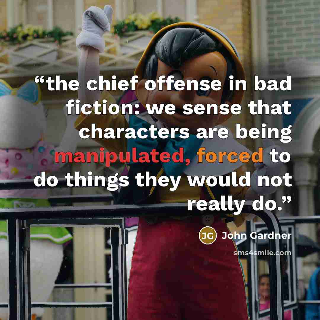 “the chief offense in bad fiction: we sense that characters are being manipulated, forced to do things they would not really do.” quote by John Gardner