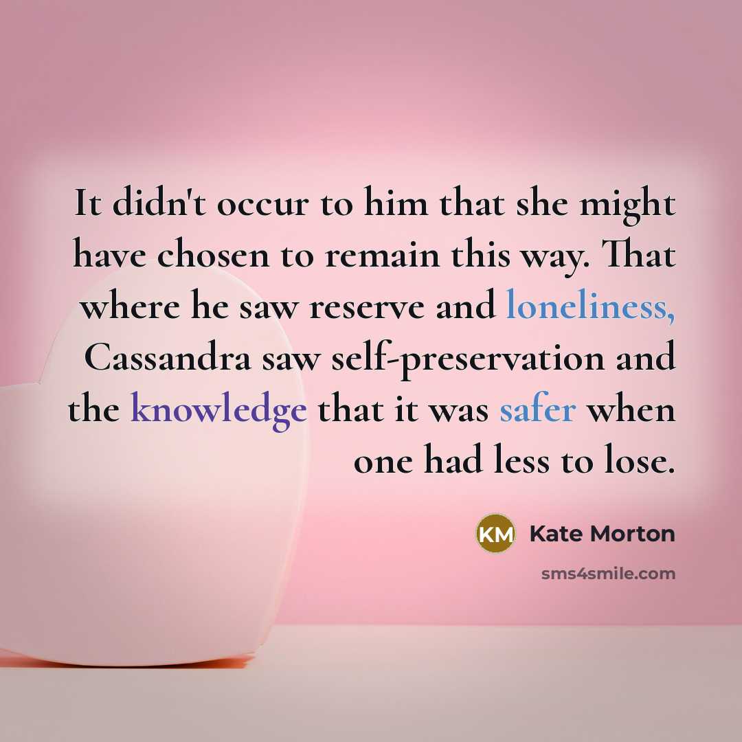 “It didn't occur to him that she might have chosen to remain this way. That where he saw reserve and loneliness, Cassandra saw self-preservation and the knowledge that it was safer when one had less to lose.” quote by Kate Morton