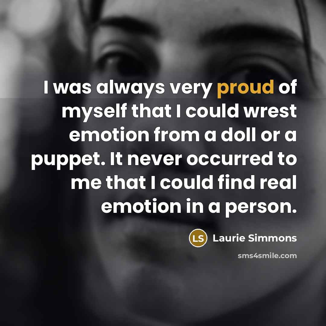 “I was always very proud of myself that I could wrest emotion from a doll or a puppet. It never occurred to me that I could find real emotion in a person.” quote by Laurie Simmons
