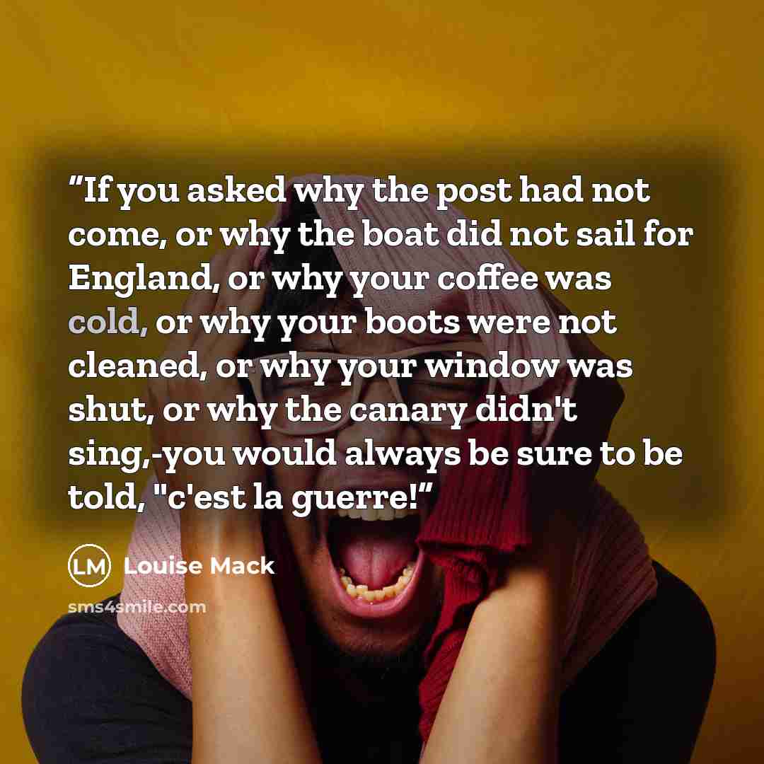 “If you asked why the post had not come, or why the boat did not sail for England, or why your coffee was cold, or why your boots were not cleaned, or why your window was shut, or why the canary didn't sing,-you would always be sure to be told, "c'est la guerre!” quote by Louise Mack