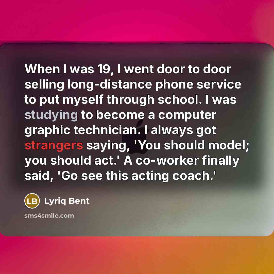 “When I was 19, I went door to door selling long-distance phone service to put myself through school. I was studying to become a computer graphic technician. I always got strangers saying, 'You should model; you should act.' A co-worker finally said, 'Go see this acting coach.'” quote by Lyriq Bent
