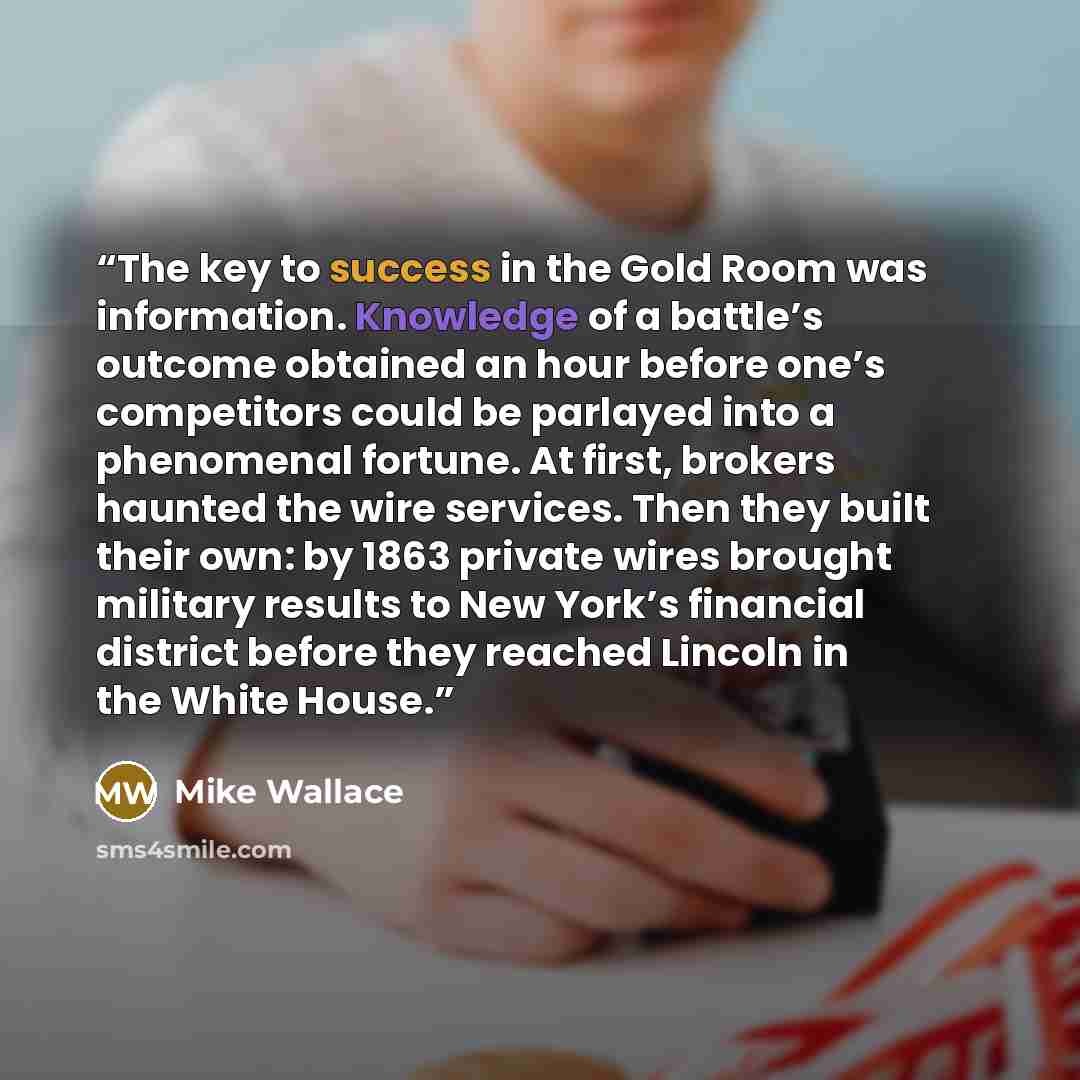 “The key to success in the Gold Room was information. Knowledge of a battle’s outcome obtained an hour before one’s competitors could be parlayed into a phenomenal fortune. At first, brokers haunted the wire services. Then they built their own: by 1863 private wires brought military results to New…” quote by Mike Wallace