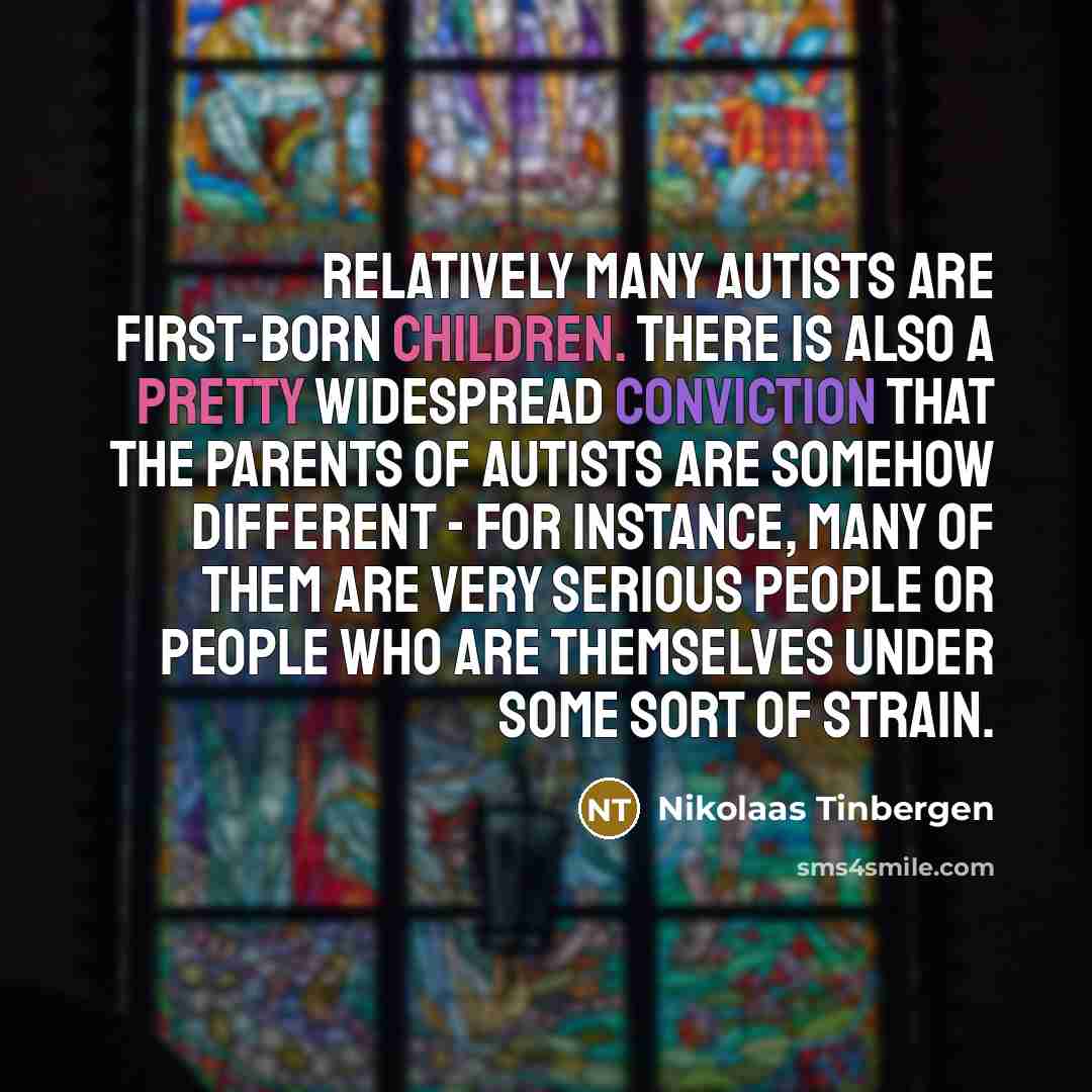 “Relatively many autists are first-born children. There is also a pretty widespread conviction that the parents of autists are somehow different - for instance, many of them are very serious people or people who are themselves under some sort of strain.” quote by Nikolaas Tinbergen