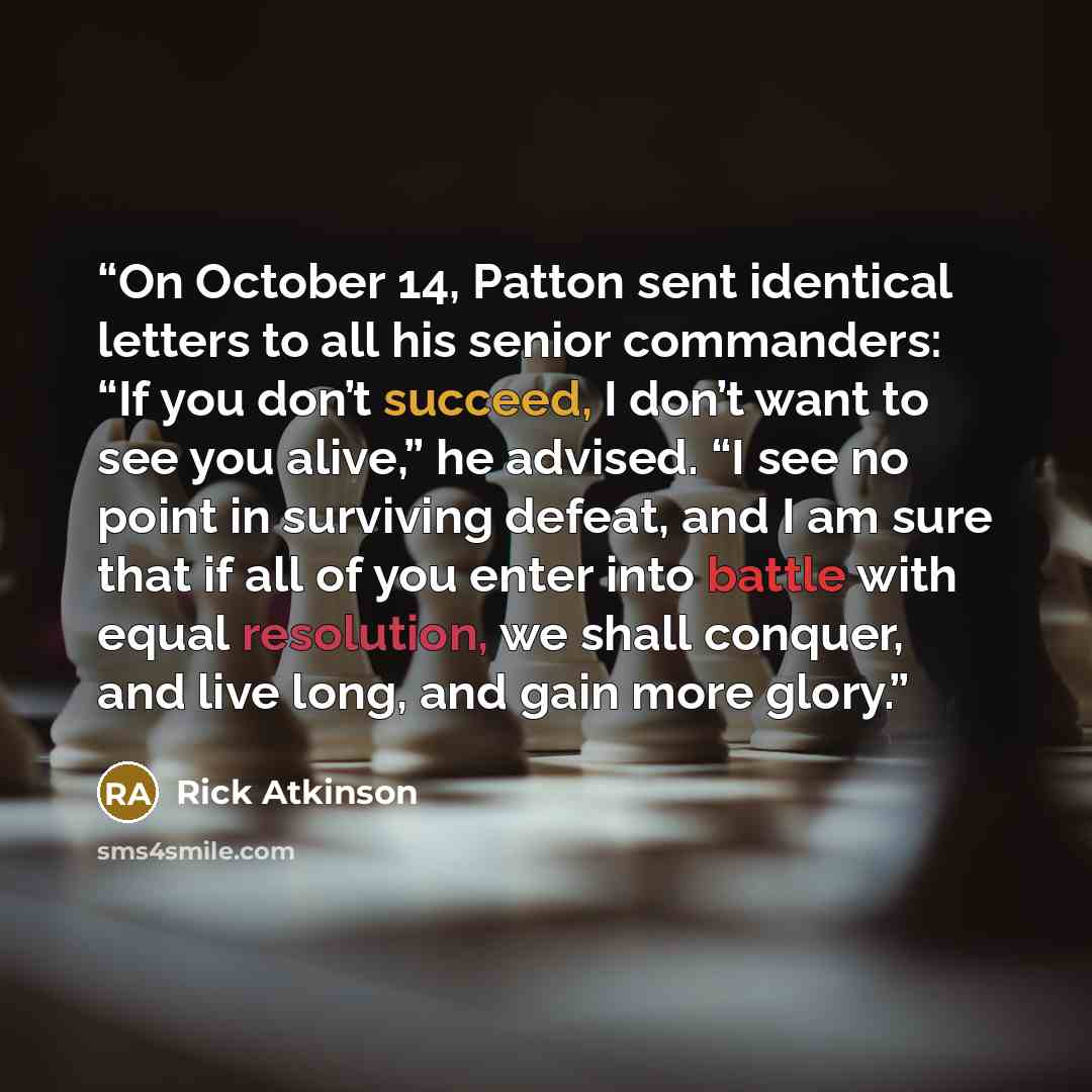 “On October 14, Patton sent identical letters to all his senior commanders: “If you don’t succeed, I don’t want to see you alive,” he advised. “I see no point in surviving defeat, and I am sure that if all of you enter into battle with equal resolution, we shall conquer, and live long, and gain…” quote by Rick Atkinson